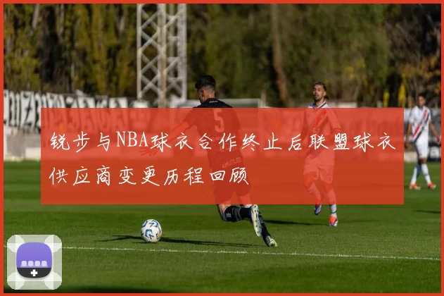 锐步与NBA球衣合作终止后联盟球衣供应商变更历程回顾