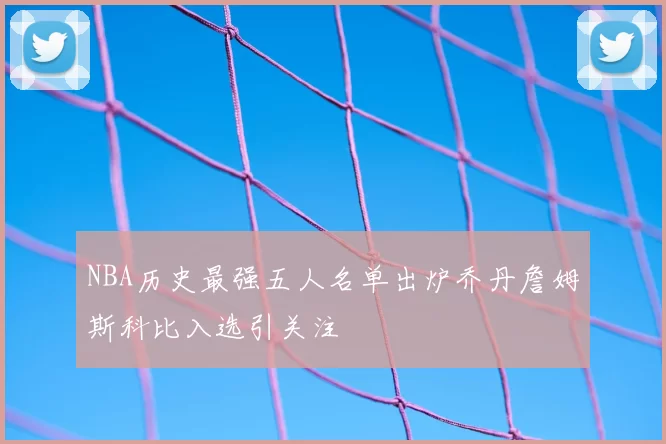 NBA历史最强五人名单出炉乔丹詹姆斯科比入选引关注