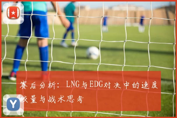赛后分析：LNG与EDG对决中的速度较量与战术思考