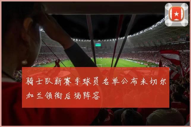 骑士队新赛季球员名单公布米切尔加兰领衔后场阵容