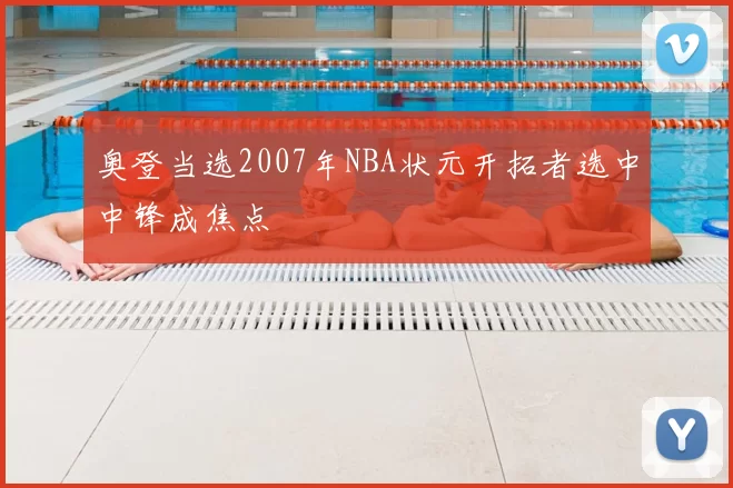 奥登当选2007年NBA状元开拓者选中中锋成焦点