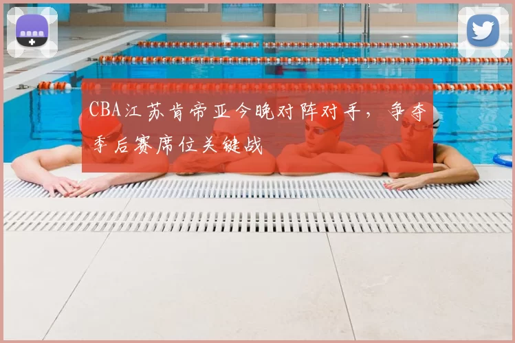 CBA江苏肯帝亚今晚对阵对手，争夺季后赛席位关键战
