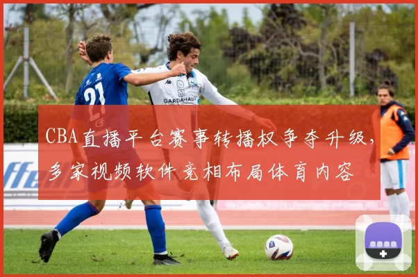 CBA直播平台赛事转播权争夺升级，多家视频软件竞相布局体育内容