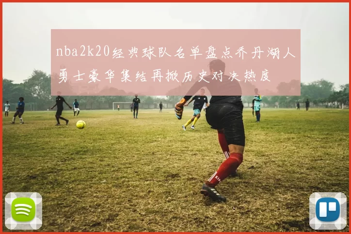 nba2k20经典球队名单盘点乔丹湖人勇士豪华集结再掀历史对决热度