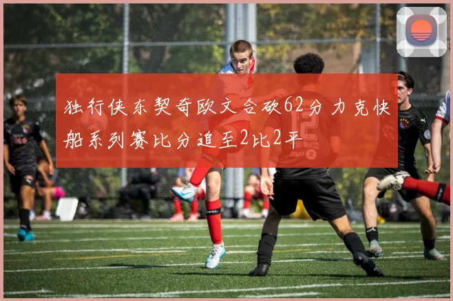独行侠东契奇欧文合砍62分力克快船系列赛比分追至2比2平
