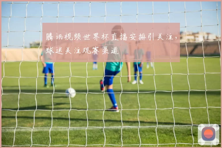 腾讯视频世界杯直播安排引关注,球迷关注观赛渠道