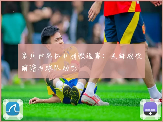 聚焦世界杯非洲预选赛：关键战役前瞻与球队动态
