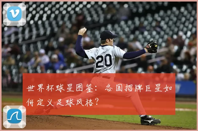 世界杯球星图鉴:各国招牌巨星如何定义足球风格?