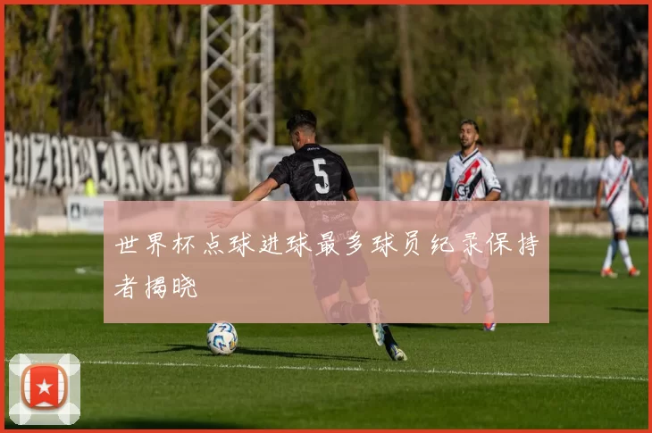 世界杯点球进球最多球员纪录保持者揭晓