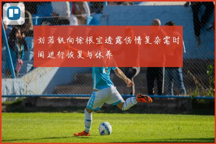 刘若钒向徐根宝透露伤情复杂需时间进行恢复与休养