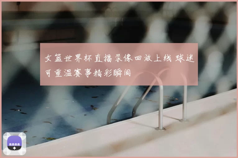 女篮世界杯直播录像回放上线 球迷可重温赛事精彩瞬间